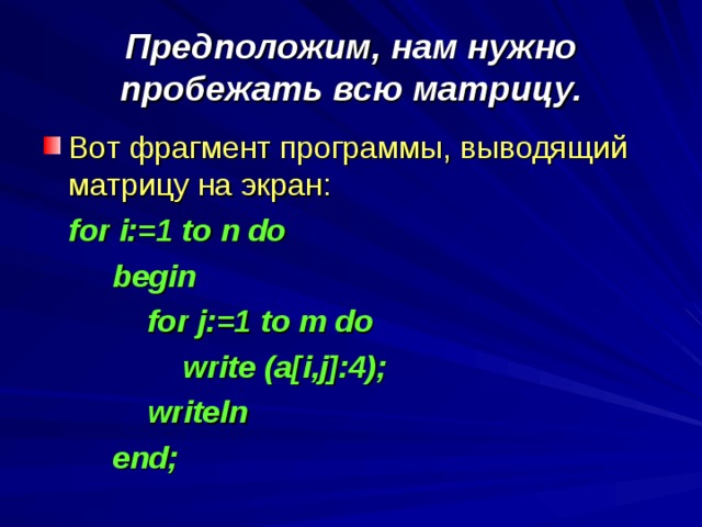 Предположим, нам нужно пробежать всю матрицу. Вот фрагмент программы, выводящий матрицу на экран:  for i:=1 to n do   begin    for j:=1 to m do    write (a[i,j]:4);    writeln   end;