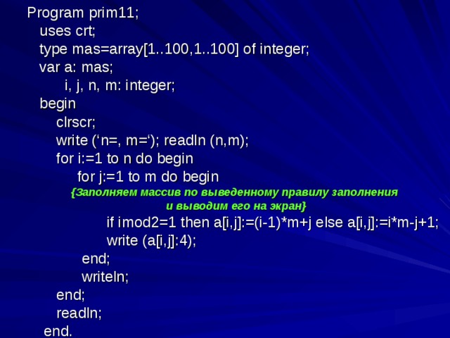 Program prim11;  uses crt;  type mas=array[1..100,1..100] of integer;  var a: mas;  i, j, n, m: integer;  begin  clrscr;  write (‘n=, m=‘); readln (n,m);  for i:=1 to n do begin  for j:=1 to m do begin { Заполняем массив по выведенному правилу заполнения и выводим его на экран }  if imod2=1 then a[i,j]:=(i-1)*m+j else a[i,j]:=i*m-j+1;  write (a[i,j]:4);  end;  writeln;  end;  readln;  end.