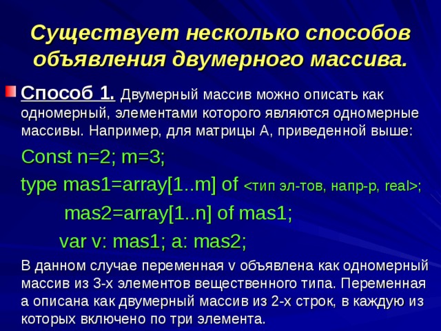 Существует несколько способов объявления двумерного массива. Способ 1.  Двумерный массив можно описать как одномерный, элементами которого являются одномерные массивы. Например, для матрицы А, приведенной выше:  Const n=2; m=3;  type mas1=array[1..m] of ;  mas2=array[1..n] of mas1;    var v: mas1; a: mas2;  В данном случае переменная v объявлена как одномерный массив из 3-х элементов вещественного типа. Переменная а описана как двумерный массив из 2-х строк, в каждую из которых включено по три элемента.