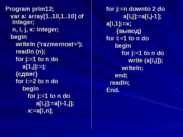 Program prim12;  var a: array[1..10,1..10] of integer;  n, i, j, x: integer;  begin  writeln (‘razmernost=‘);  readln (n);  for j:=1 to n do  a[1,j]:=j;  { сдвиг }  for i:=2 to n do  begin  for j:=1 to n do  a[i,j]:=a[i-1,j];  x:=a[i,n]; for j:=n downto 2 do  a[i,j]:=a[i,j-1]; a[i,1]:=x;  { вывод } for i:=1 to n do  begin  for j:=1 to n do  write (a[i,j]);  writeln;  end;  readln; End.