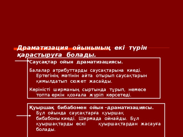 Драматизация  ойынының  екі  түрін  қарастыруға  болады. Саусақтар  ойын  драматизациясы. Балалар  атрибуттарды  саусақтарына  киеді. Ертегінің  мәтінін  айта  отырып саусақтарын  қимылдатып  сюжет  жасайды. Көріністі  ширманың  сыртында  тұрып,  немесе топта еркін  қозғала  жүріп  көрсетеді. Қуыршақ  бибабомен  ойын –драматизациясы. Бұл  ойында  саусақтарға  қуыршақ  бибабоны киеді.  Ширмада  ойнайды.  Бұл  қуыршақтарды  ескі  қуыршақтардан  жасауға  болады.