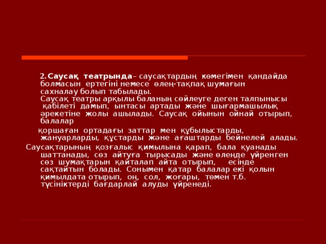    2.  Саусақ  театрында – саусақтардың  көмегімен  қандайда  болмасын  ертегіні немесе  өлең-тақпақ шумағын сахналау болып табылады. Саусақ театры арқылы баланың сөйлеуге деген талпынысы  қабілеті  дамып,  ынтасы  артады  және  шығармашылық  әрекетіне  жолы  ашылады.  Саусақ  ойынын  ойнай  отырып,  балалар   қоршаған  ортадағы  заттар  мен  құбылыстарды, жануарларды,  құстарды  және  ағаштарды  бейнелей  алады.   Саусақтарының  қозғалыс  қимылына  қарап,  бала  қуанады  шаттанады,  сөз  айтуға  тырысады  және өлеңде  үйренген  сөз  шумақтарын  қайталап  айта  отырып,  есінде  сақтайтын  болады.  Сонымен  қатар  балалар екі  қолын  қимылдата отырып,  оң,  сол,  жоғары,  төмен т.б.  түсініктерді  бағдарлай  алуды  үйренеді.