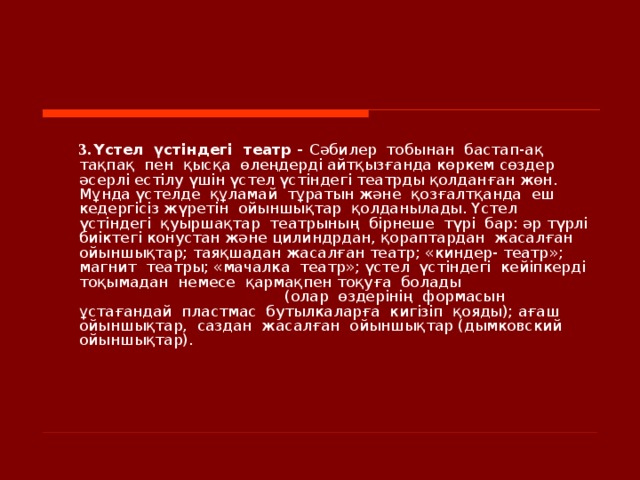     3.  Үстел  үстіндегі  театр - Сәбилер  тобынан  бастап-ақ  тақпақ  пен  қ ысқа  өлеңдерді айтқызғанда көркем сөздер әсерлі естілу үшін үстел үстіндегі театрды қолданған жөн. Мұнда үстелде  құламай  тұратын және  қозғалтқанда  еш  кедергісіз жүретін  ойыншықтар  қолданылады. Үстел  үстіндегі  қуыршақтар  театрының  бірнеше  түрі  бар: әр түрлі  биіктегі конустан және цилиндрдан, қораптардан  жасалған  ойыншықтар; таяқшадан жасалған театр; «киндер- театр»; магнит  театры; «мачалка  театр»; үстел  үстіндегі  кейіпкерді  тоқымадан  немесе  қармақпен тоқуға  болады (олар  өздерінің  формасын  ұстағандай  пластмас  бутылкаларға  кигізіп  қояды); ағаш  ойыншықтар,  саздан  жасалған  ойыншықтар (дымковский ойыншықтар).