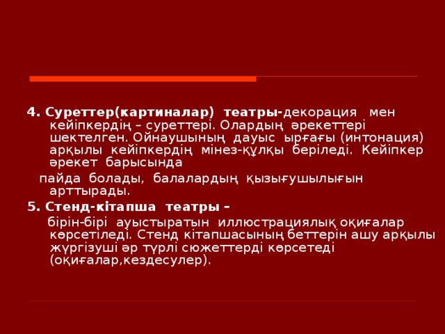     4. Суреттер(картиналар)  театры- декорация  мен  кейіпкердің – суреттері. Олардың  әрекеттері  шектелген. Ойнаушының  дауыс  ырғағы (интонация)  арқылы  кейіпкердің  мінез-құлқы  беріледі.  Кейіпкер  әрекет  барысында   пайда  болады,  балалардың  қызығушылығын  арттырады. 5. Стенд-кітапша  театры –   бірін-бірі  ауыстыратын  иллюстрациялық оқиғалар  көрсетіледі. Стенд к ітапшасының беттерін ашу арқылы жүргізуші әр түрлі сюжеттерді көрсетеді ( оқиғалар,кездесулер ) .