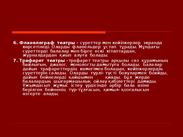    6. Фланелеграф  театры - суреттер мен кейіпкерлер  экранда  көрсетіледі. Оларды  фланельдер  ұстап  тұрады. Мұндағы  суреттерді  балалар мен бірге  ескі  кітаптардан, журналдардан  қиып  алуға  болады. 7. Трафарет  театры - трафарет театры  арқылы  сөз  құрамының  байлығын,  диалог,  монологты дамытуға  болады.  Балалар  дайын  трафареттердің  көмегімен болашақ  кейіпкерлердің  суреттерін салады.  Оларды  түрлі- түсті  бояулармен  бояйды,  дайын  бейнелерді  қайшымен  қияды.  Бұл  жерде  балалардың  шығармашылық  ойлау қабілеттері дамиды. Ұжымдасып  жұмыс  істеу  үрдісінде  әрбір  бала  өзіне  берілген  бейненің  түр-тұлғасын,  қимыл- қозғалысын  өзгерте  алады.