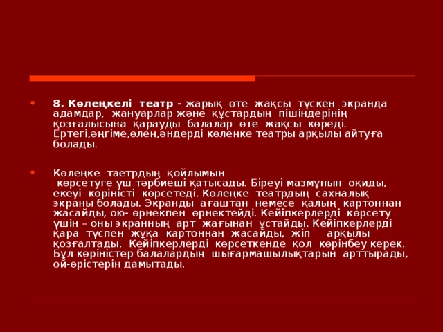    8. Көлеңкелі  театр - жарық  өте  жақсы  түскен  экранда  адамдар,  жануарлар және  құстардың  пішіндерінің   қозғалысына  қарауды  балалар  өте  жақсы  көреді. Ертегі,әңгіме,өлең,әндерді көлеңке театры арқылы айтуға болады.  Көлеңке  таетрдың  қойлымын  көрсетуге үш тәрбиеші қатысады. Біреуі мазмұнын  оқиды,  екеуі  көріністі  көрсетеді. Көлеңке  театрдың  сахналық экраны болады. Экранды  ағаштан  немесе  қалың  картоннан  жасайды, ою- өрнекпен  өрнектейді. Кейіпкерлерді  көрсету  үшін – оны экранның  арт  жағынан  ұстайды. Кейіпкерлерді  қара  түспен  жұқа  картоннан  жасайды,  жіп  арқылы  қозғалтады.  Кейіпкерлерді  көрсеткенде  қол  көрінбеу керек. Бұл көріністер балалардың  шығармашылықтарын  арттырады, ой-өрістерін дамытады.