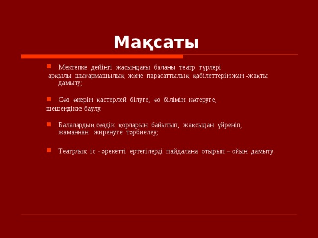 Мақсаты   Мектепке  дейінгі  жасындағы  баланы  театр  түрлері   Мектепке  дейінгі  жасындағы  баланы  театр  түрлері   арқылы  шығармашылық және  парасаттылық  қабілеттерін жан - жақты  дамыту;    арқылы  шығармашылық және  парасаттылық  қабілеттерін жан - жақты  дамыту;   Сөз  өнерін  қастерлей  білуге,  өз  білімін  көтеруге,  Сөз  өнерін  қастерлей  білуге,  өз  білімін  көтеруге,  шешендікке баулу. шешендікке баулу.  Балалардың сөздік  қорларын  байытып,  жақсыдан  үйреніп,  жаманнан   жиренуге  тәрбиелеу;  Театрлық  іс - әрекетті  ертегілерді  пайдалана  отырып – ойын  дамыту. Балалардың сөздік  қорларын  байытып,  жақсыдан  үйреніп,  жаманнан   жиренуге  тәрбиелеу;  Театрлық  іс - әрекетті  ертегілерді  пайдалана  отырып – ойын  дамыту.