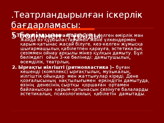 .Театрландырылған іскерлік бағдарламасы:   5 бөлімнен  тұрады. 1. Театрландырылған ойын. Кез келген өмірлік мән жайда өз құрбыластарымен және үлкендермен қарым-қатынас жасай білуге, кез-келген жұмысқа шығармашылық қабілетпен қарауға, эстетикалық сезіммен ойнау арқылы мінез құлқын дамыту. Бұл бөлімдегі  ойын 3-ке бөлінеді: дамытушылық, әсемділік, театрлық.  2. Ырғақты иілгішті (ритмопластика )– бұған  кешенді (комплекс) ырғақтылық, музыкалық, иілгіштік ойындар  мен жаттығулар кіреді. Дене қозғалысының  нақтылығымен  еркіндігін дамытуда, өзінің  денесінің сыртқы  қоршаған  ортамен байланысқан  қарым-қатынасын сезінуге балаларды  эстетикалық, психологиялық  қабілетін  дамытады.