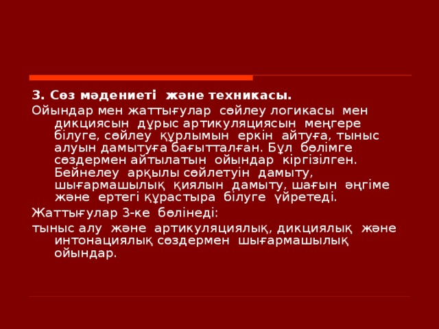 3. Сөз мәдениеті  және техникасы. Ойындар мен жаттығулар  сөйлеу логикасы  мен  дикциясын  дұрыс артикуляциясын  меңгере  білуге, сөйлеу  құрлымын  еркін  айтуға, тыныс алуын дамытуға бағытталған. Бұл  бөлімге сөздермен айтылатын  ойындар  кіргізілген. Бейнелеу  арқылы сөйлетуін  дамыту, шығармашылық  қиялын   дамыту, шағын  әңгіме  және  ертегі құрастыра  білуге  үйретеді. Жаттығулар 3-ке  бөлінеді: тыныс алу  және  артикуляциялық , дикциялық  және  интонациялық сөздермен  шығармашылық  ойындар.