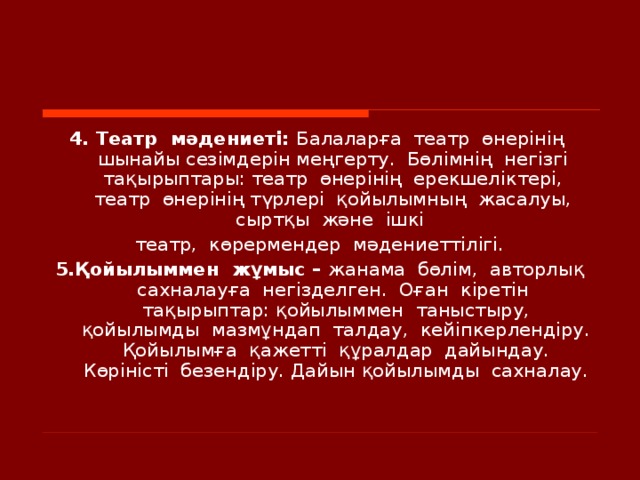 4. Театр  мәдениеті: Балаларға  театр  өнерінің  шынайы сезімдерін меңгерту.  Бөлімнің  негізгі  тақырыптары: театр  өнерінің  ерекшеліктері,  театр  өнерінің түрлері  қойылымның  жасалуы,  сыртқы  және  ішкі  театр,  көрермендер  мәдениеттілігі. 5. Қойылыммен  жұмыс – жанама  бөлім,  авторлық сахналауға  негізделген.  Оған  кіретін  тақырыптар: қойылыммен  таныстыру, қойылымды  мазмұндап  талдау,  кейіпкерлендіру. Қойылымға  қажетті  құралдар  дайындау. Көріністі  безендіру. Дайын қойылымды  сахналау.