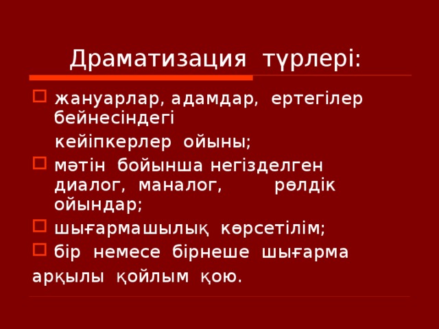      Драматизация  түрлері:  жануарлар, адамдар,  ертегілер  бейнесіндегі   кейіпкерлер  ойыны; мәтін  бойынша негізделген  диалог,  маналог,  рөлдік  ойындар; шығармашылық  көрсетілім; бір  немесе  бірнеше  шығарма   арқылы  қойлым  қою.