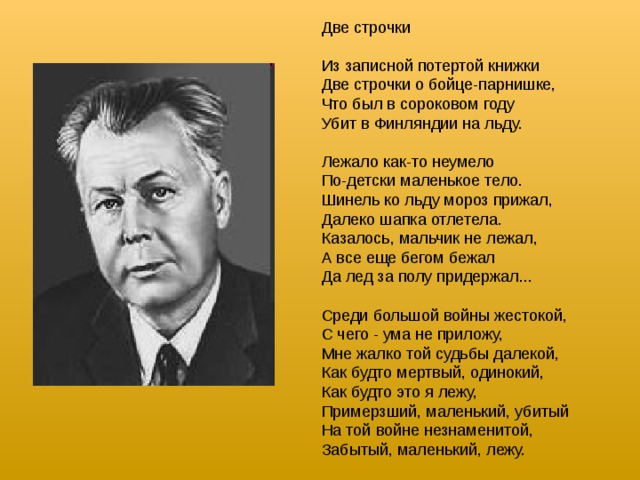 Две строчки Из записной потертой книжки Две строчки о бойце-парнишке, Что был в сороковом году Убит в Финляндии на льду. Лежало как-то неумело По-детски маленькое тело. Шинель ко льду мороз прижал, Далеко шапка отлетела. Казалось, мальчик не лежал, А все еще бегом бежал Да лед за полу придержал... Среди большой войны жестокой, С чего - ума не приложу, Мне жалко той судьбы далекой, Как будто мертвый, одинокий, Как будто это я лежу, Примерзший, маленький, убитый На той войне незнаменитой, Забытый, маленький, лежу.