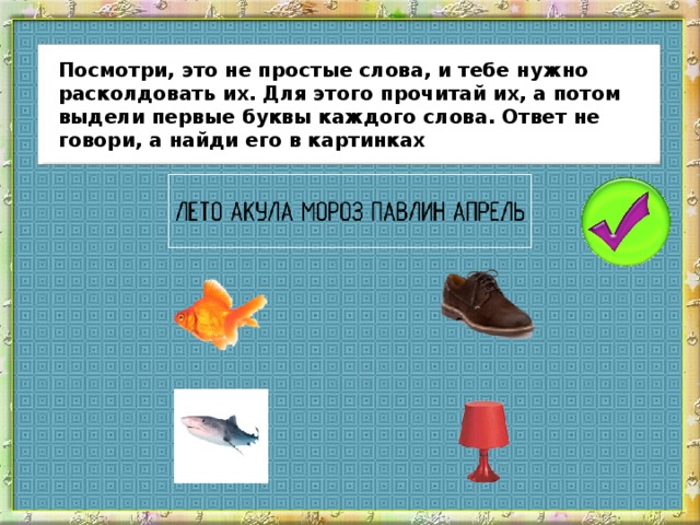 Посмотри, это не простые слова, и тебе нужно расколдовать их. Для этого прочитай их, а потом выдели первые буквы каждого слова. Ответ не говори, а найди его в картинках