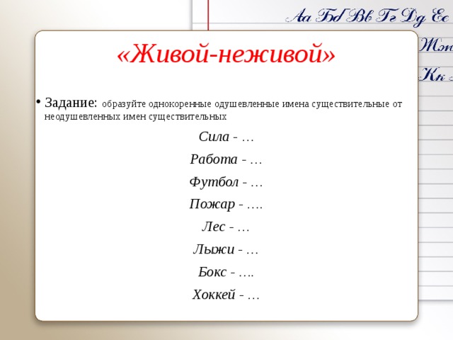 «Живой-неживой» Задание: образуйте однокоренные одушевленные имена существительные от неодушевленных имен существительных Сила - … Работа - … Футбол - … Пожар - …. Лес - … Лыжи - … Бокс - …. Хоккей - …