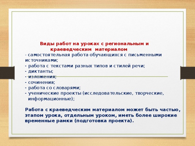 Виды работ на уроках с региональным и  краеведческим материалом  - самостоятельная работа обучающихся с письменными источниками;  - работа с текстами разных типов и стилей речи;  - диктанты;  - изложения;  - сочинения;  - работа со словарями;  - ученические проекты (исследовательские, творческие,  информационные);   Работа с краеведческим материалом может быть частью, этапом урока, отдельным уроком, иметь более широкие временные рамки (подготовка проекта).