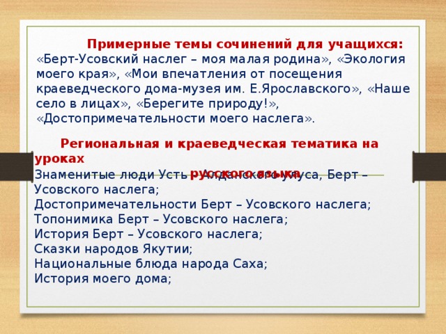 Примерные темы сочинений для учащихся:  «Берт-Усовский наслег – моя малая родина», «Экология моего края», «Мои впечатления от посещения краеведческого дома-музея им. Е.Ярославского», «Наше село в лицах», «Берегите природу!», «Достопримечательности моего наслега».  Региональная и краеведческая тематика на уроках  русского языка Знаменитые люди Усть – Алданского улуса, Берт – Усовского наслега;  Достопримечательности Берт – Усовского наслега;  Топонимика Берт – Усовского наслега;  История Берт – Усовского наслега;  Сказки народов Якутии;  Национальные блюда народа Саха;  История моего дома;