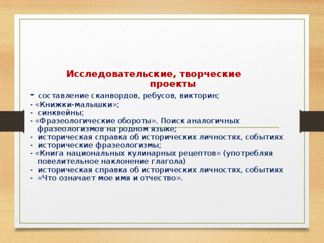 Исследовательские, творческие  проекты  - составление сканвордов, ребусов, викторин;  - «Книжки-малышки»;  - синквейны;  - «Фразеологические обороты». Поиск аналогичных  фразеологизмов на родном языке;  - историческая справка об исторических личностях, событиях  - исторические фразеологизмы;  - «Книга национальных кулинарных рецептов» (употребляя  повелительное наклонение глагола)  - историческая справка об исторических личностях, событиях  - «Что означает мое имя и отчество».