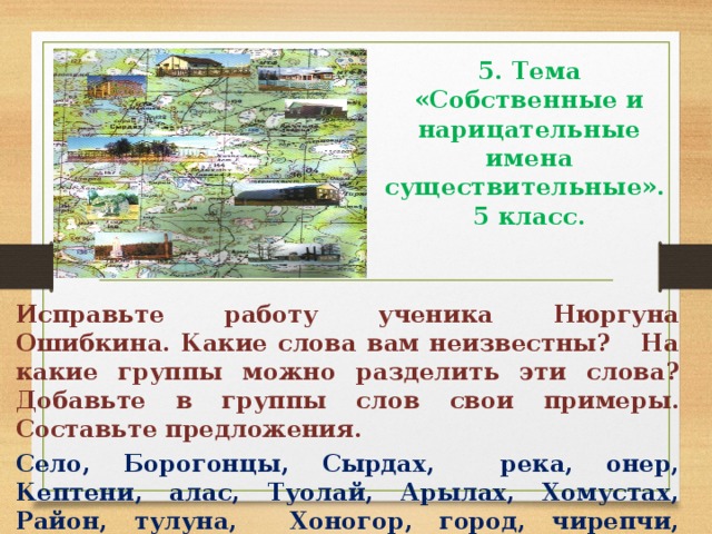 5. Тема «Собственные и нарицательные имена существительные».  5 класс.   Исправьте работу ученика Нюргуна Ошибкина. Какие слова вам неизвестны? На какие группы можно разделить эти слова? Добавьте в группы слов свои примеры. Составьте предложения. Село, Борогонцы, Сырдах, река, онер, Кептени, алас, Туолай, Арылах, Хомустах, Район, тулуна, Хоногор, город, чирепчи, угодья.