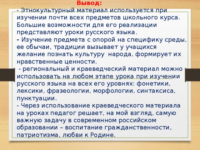 Вывод:  - Этнокультурный материал используется при изучении почти всех предметов школьного курса. Большие возможности для его реализации представляют уроки русского языка.  - Изучение предмета с опорой на специфику среды, ее обычаи, традиции вызывает у учащихся желание познать культуру народа, формирует их нравственные ценности.  - региональный и краеведческий материал можно использовать на любом этапе урока при изучении русского языка на всех его уровнях: фонетики, лексики, фразеологии, морфологии, синтаксиса, пунктуации.  - Через использование краеведческого материала  на уроках педагог решает, на мой взгляд, самую важную задачу в современном российском образовании – воспитание гражданственности, патриотизма, любви к Родине.