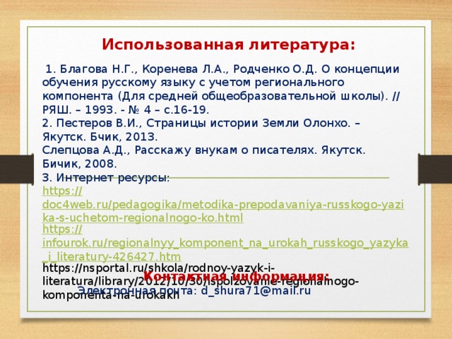 Использованная литература:    1. Благова Н.Г., Коренева Л.А., Родченко О.Д. О концепции обучения русскому языку с учетом регионального компонента (Для средней общеобразовательной школы). // РЯШ. – 1993. - № 4 – с.16-19. 2. Пестеров В.И., Страницы истории Земли Олонхо. – Якутск. Бчик, 2013. Слепцова А.Д., Расскажу внукам о писателях. Якутск. Бичик, 2008. 3. Интернет ресурсы: https:// doc4web.ru/pedagogika/metodika-prepodavaniya-russkogo-yazika-s-uchetom-regionalnogo-ko.html https:// infourok.ru/regionalnyy_komponent_na_urokah_russkogo_yazyka_i_literatury-426427.htm https://nsportal.ru/shkola/rodnoy-yazyk-i-literatura/library/2012/10/30/ispolzovanie-regionalnogo-komponenta-na-urokakh  Контактная информация: Электронная почта: d_shura71@mail.ru