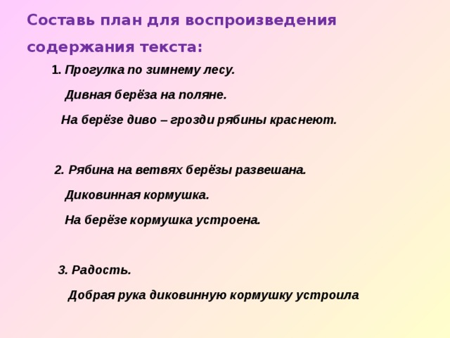 Составь план для воспроизведения содержания текста:    1. Прогулка по зимнему лесу.  Дивная берёза на поляне.  На берёзе диво – грозди рябины краснеют.   2. Рябина на ветвях берёзы развешана.  Диковинная кормушка.  На берёзе кормушка устроена.   3. Радость.  Добрая рука диковинную кормушку устроила