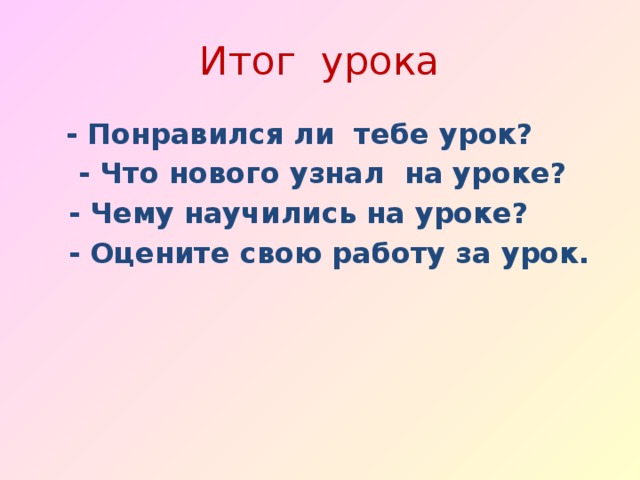 Итог урока  - Понравился ли тебе урок?  - Что нового узнал на уроке?  - Чему научились на уроке?  - Оцените свою работу за урок.