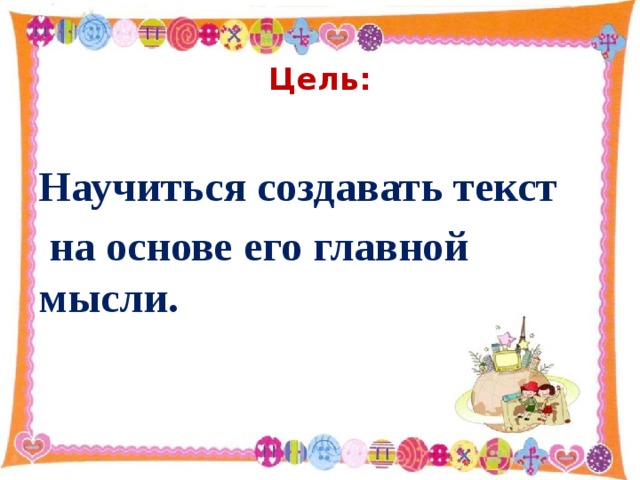 Цель: Научиться создавать текст  на основе его главной мысли.