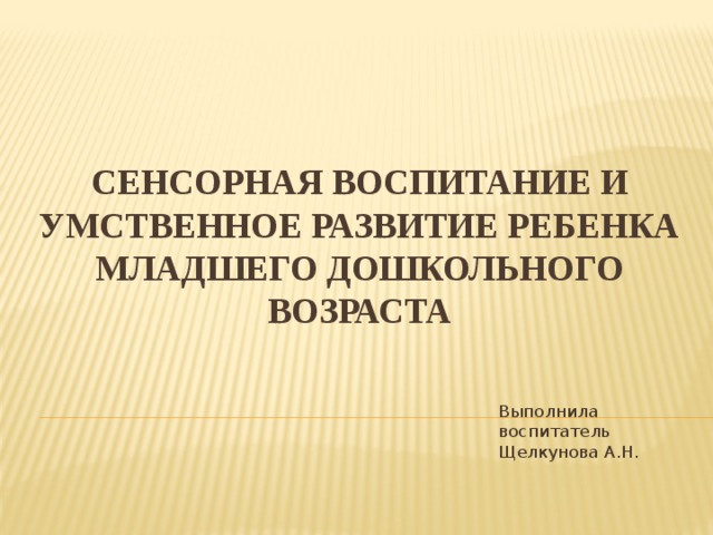 СЕНСОРНАЯ ВОСПИТАНИЕ И УМСТВЕННОЕ РАЗВИТИЕ РЕБЕНКА МЛАДШЕГО ДОШКОЛЬНОГО ВОЗРАСТА Выполнила воспитатель Щелкунова А.Н.