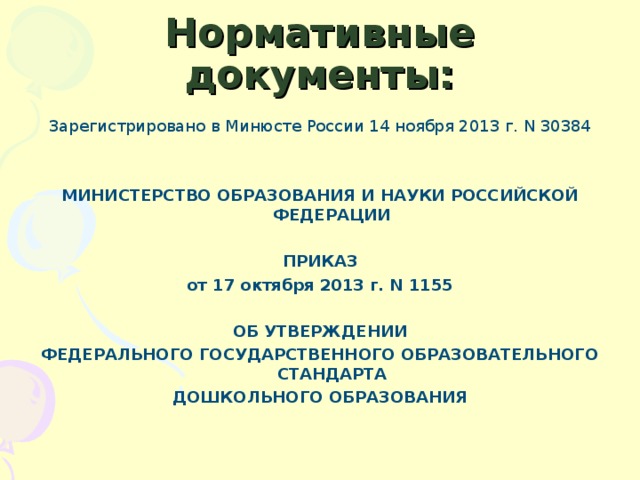 Нормативные документы: Зарегистрировано в Минюсте России 14 ноября 2013 г. N 30384     МИНИСТЕРСТВО ОБРАЗОВАНИЯ И НАУКИ РОССИЙСКОЙ ФЕДЕРАЦИИ   ПРИКАЗ от 17 октября 2013 г. N 1155   ОБ УТВЕРЖДЕНИИ ФЕДЕРАЛЬНОГО ГОСУДАРСТВЕННОГО ОБРАЗОВАТЕЛЬНОГО СТАНДАРТА ДОШКОЛЬНОГО ОБРАЗОВАНИЯ