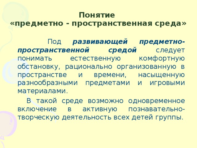 Понятие  «предметно - пространственная среда»  Под развивающей предметно-пространственной средой следует понимать естественную комфортную обстановку, рационально организованную в пространстве и времени, насыщенную разнообразными предметами и игровыми материалами.  В такой среде возможно одновременное включение в активную познавательно-творческую деятельность всех детей группы.