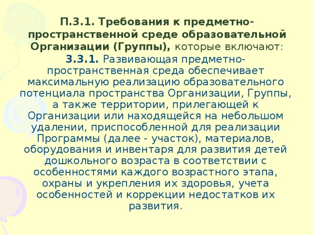 П.3.1.  Требования к предметно-пространственной среде образовательной Организации (Группы), которые включают: 3.3.1. Развивающая предметно-пространственная среда обеспечивает максимальную реализацию образовательного потенциала пространства Организации, Группы, а также территории, прилегающей к Организации или находящейся на небольшом удалении, приспособленной для реализации Программы (далее - участок), материалов, оборудования и инвентаря для развития детей дошкольного возраста в соответствии с особенностями каждого возрастного этапа, охраны и укрепления их здоровья, учета особенностей и коррекции недостатков их развития.