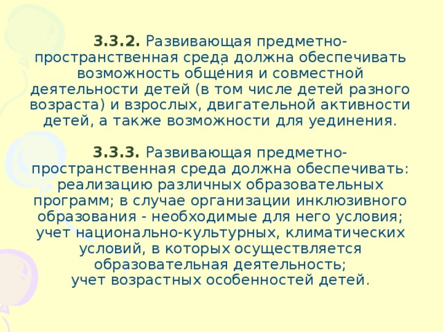 : 3.3.2. Развивающая предметно-пространственная среда должна обеспечивать возможность общения и совместной деятельности детей (в том числе детей разного возраста) и взрослых, двигательной активности детей, а также возможности для уединения.   3.3.3.  Развивающая предметно-пространственная среда должна обеспечивать:  реализацию различных образовательных программ; в случае организации инклюзивного образования - необходимые для него условия;  учет национально-культурных, климатических условий, в которых осуществляется образовательная деятельность;  учет возрастных особенностей детей .