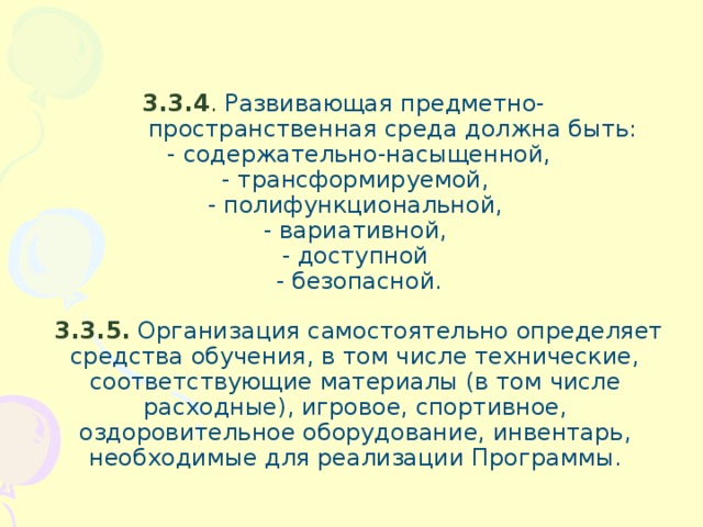 3.3.4 . Развивающая предметно-  пространственная среда должна быть:  - содержательно-насыщенной,  - трансформируемой,  - полифункциональной,  - вариативной,  - доступной  - безопасной.    3.3.5. Организация самостоятельно определяет средства обучения, в том числе технические, соответствующие материалы (в том числе расходные), игровое, спортивное, оздоровительное оборудование, инвентарь, необходимые для реализации Программы.