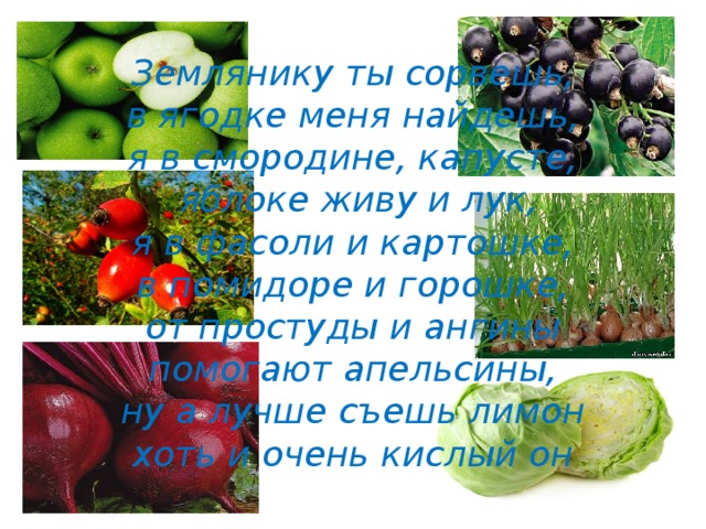 Землянику ты сорвешь,  в ягодке меня найдешь,  я в смородине, капусте,  яблоке живу и лук,  я в фасоли и картошке,  в помидоре и горошке,  от простуды и ангины  помогают апельсины,  ну а лучше съешь лимон  хоть и очень кислый он