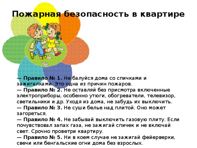 Пожарная безопасность в квартире    —  Правило № 1.  Не балуйся дома со спичками и зажигалками. Это одна из причин пожаров.  —  Правило № 2.  Не оставляй без присмотра включенные электроприборы, особенно утюги, обогреватели, телевизор, светильники и др. Уходя из дома, не забудь их выключить.  —  Правило № 3.  Не суши белье над плитой. Оно может загореться.  —  Правило № 4.  Не забывай выключить газовую плиту. Если почувствовал запах газа, не зажигай спичек и не включай свет. Срочно проветри квартиру.  —  Правило № 5.  Ни в коем случае не зажигай фейерверки, свечи или бенгальские огни дома без взрослых.