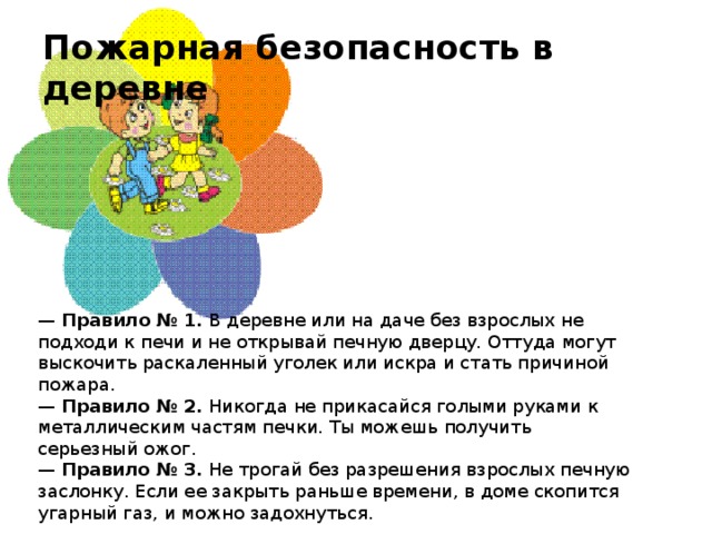 Пожарная безопасность в деревне  —   Правило № 1.  В деревне или на даче без взрослых не подходи к печи и не открывай печную дверцу. Оттуда могут выскочить раскаленный уголек или искра и стать причиной пожара.  —  Правило № 2.  Никогда не прикасайся голыми руками к металлическим частям печки. Ты можешь получить серьезный ожог.  —  Правило № 3.  Не трогай без разрешения взрослых печную заслонку. Если ее закрыть раньше времени, в доме скопится угарный газ, и можно задохнуться.