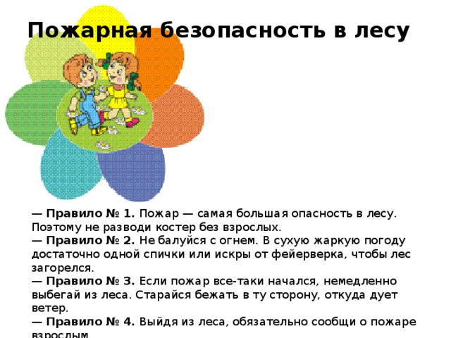 Пожарная безопасность в лесу    —  Правило № 1.  Пожар — самая большая опасность в лесу. Поэтому не разводи костер без взрослых.  —  Правило № 2.  Не балуйся с огнем. В сухую жаркую погоду достаточно одной спички или искры от фейерверка, чтобы лес загорелся.  —  Правило № 3.  Если пожар все-таки начался, немедленно выбегай из леса. Старайся бежать в ту сторону, откуда дует ветер.  —  Правило № 4.  Выйдя из леса, обязательно сообщи о пожаре взрослым.