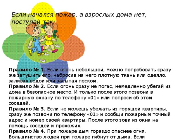 Если начался пожар, а взрослых дома нет, поступай так:   Правило № 1.  Если огонь небольшой, можно попробовать сразу же затушить его, набросив на него плотную ткань или одеяло, заливая водой или засыпая песком. Правило № 2.  Если огонь сразу не погас, немедленно убегай из дома в безопасное место. И только после этого позвони в пожарную охрану по телефону «01» или попроси об этом соседей. Правило № 3.  Если не можешь убежать из горящей квартиры, сразу же позвони по телефону «01» и сообщи пожарным точный адрес и номер своей квартиры. После этого зови из окна на помощь соседей и прохожих. Правило № 4.  При пожаре дым гораздо опаснее огня. Большинство людей при пожаре гибнут от дыма. Если чувствуешь, что задыхаешься, опустись на корточки или продвигайся к выходу ползком — внизу дыма меньше.