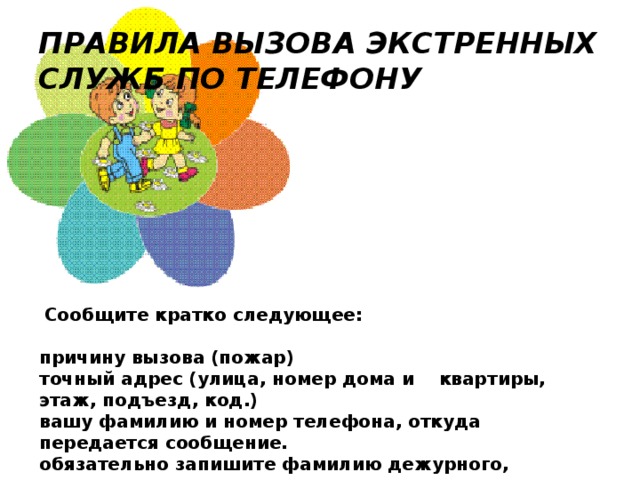 ПРАВИЛА ВЫЗОВА ЭКСТРЕННЫХ СЛУЖБ ПО ТЕЛЕФОНУ   Сообщите кратко следующее:   причину вызова (пожар) точный адрес (улица, номер дома и    квартиры, этаж, подъезд, код.) вашу фамилию и номер телефона, откуда передается сообщение. обязательно запишите фамилию дежурного, принявшего ваш вызов.  