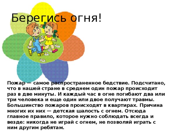 Берегись огня! Пожар — самое распространенное бедствие. Подсчитано, что в нашей стране в среднем один пожар происходит раз в две минуты. И каждый час в огне погибают два или три человека и еще один или двое получают травмы.   Большинство пожаров происходят в квартирах. Причина многих их них — детская шалость с огнем. Отсюда главное правило, которое нужно соблюдать всегда и везде: никогда не играй с огнем, не позволяй играть с ним другим ребятам.