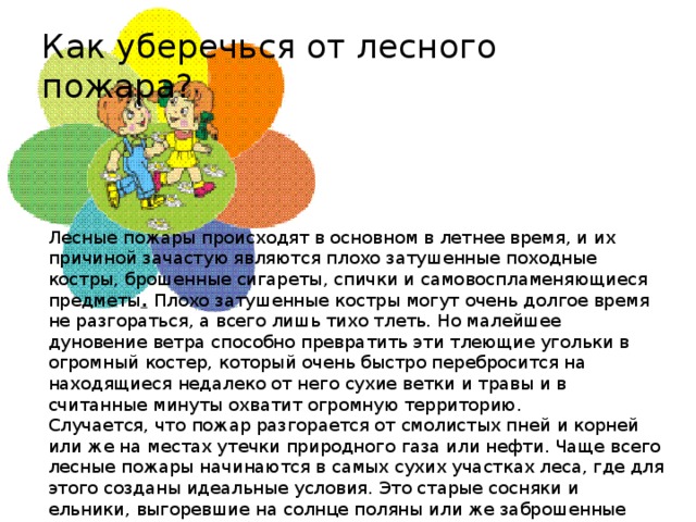 Как уберечься от лесного пожара? Лесные пожары происходят в основном в летнее время, и их причиной зачастую являются плохо затушенные походные костры, брошенные сигареты, спички и самовоспламеняющиеся предметы .  Плохо затушенные костры могут очень долгое время не разгораться, а всего лишь тихо тлеть. Но малейшее дуновение ветра способно превратить эти тлеющие угольки в огромный костер, который очень быстро перебросится на находящиеся недалеко от него сухие ветки и травы и в считанные минуты охватит огромную территорию. Случается, что пожар разгорается от смолистых пней и корней или же на местах утечки природного газа или нефти. Чаще всего лесные пожары начинаются в самых сухих участках леса, где для этого созданы идеальные условия. Это старые сосняки и ельники, выгоревшие на солнце поляны или же заброшенные стога сена, которые были накошены очень давно, но до сих пор не убраны. От дождя эти стога начинают тлеть и быстро становятся причиной пожара.