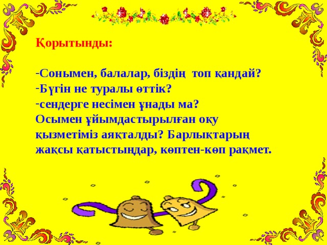 Қорытынды:  Сонымен, балалар, біздің топ қандай? Бүгін не туралы өттік? сендерге несімен ұнады ма? Осымен ұйымдастырылған оқу қызметіміз аяқталды? Барлықтарың жақсы қатыстыңдар, көптен-көп рақмет.