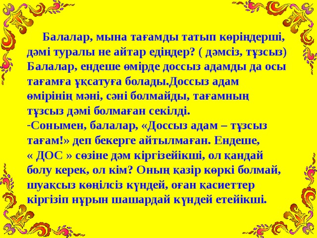 Балалар, мына тағамды татып көріңдерші, дәмі туралы не айтар едіңдер? ( дәмсіз, тұзсыз) Балалар, ендеше өмірде доссыз адамды да осы тағамға ұқсатуға болады.Доссыз адам өмірінің мәні, сәні болмайды, тағамның тұзсыз дәмі болмаған секілді. Сонымен, балалар, «Доссыз адам – тұзсыз тағам!» деп бекерге айтылмаған. Ендеше, « ДОС » сөзіне дәм кіргізейікші, ол қандай болу керек, ол кім? Оның қазір көркі болмай, шуақсыз көңілсіз күндей, оған қасиеттер кіргізіп нұрын шашардай күндей етейікші.