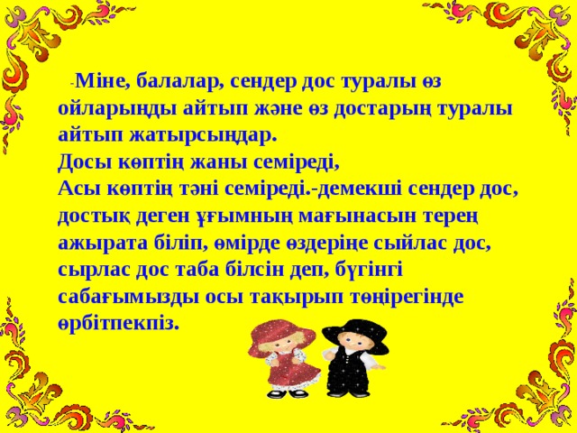 - Міне, балалар, сендер дос туралы өз ойларыңды айтып ж әне өз достарың туралы айтып жатырсыңдар.  Досы көптің жаны семіреді,  Асы көптің тәні семіреді.-демекші сендер дос, достық деген ұғымның мағынасын терең ажырата біліп, өмірде өздеріңе сыйлас дос, сырлас дос таба білсін деп, бүгінгі сабағымызды осы тақырып төңірегінде өрбітпекпіз.