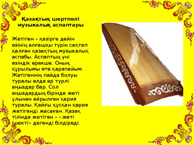 Қазақтың шертпелі музыкалық аспаптары  Жетіген – қазірге дейін өзінің алғашқы түрін сақтап қалған қазақтың музыкалық аспабы. Аспаптың үні өзіндік ерекше. Оның құрылымы өте қарапайым. Жетігеннің пайда болуы туралы елде әр түрлі аңыздар бар. Сол аңыздардың бірінде жеті ұлынан айрылған қария туралы. Қайғы құсқан қария жетігенді жасаған. Қазақ тілінде жетіген – «жеті ішекті» дегенді білдіреді.