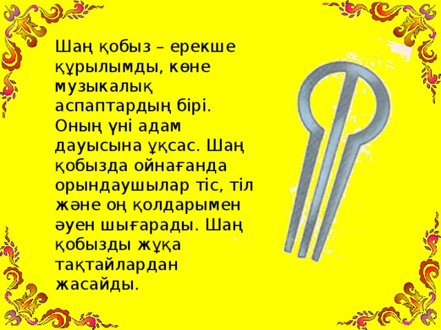 Шаң қобыз – ерекше құрылымды, көне музыкалық аспаптардың бірі. Оның үні адам дауысына ұқсас. Шаң қобызда ойнағанда орындаушылар тіс, тіл және оң қолдарымен әуен шығарады. Шаң қобызды жұқа тақтайлардан жасайды.