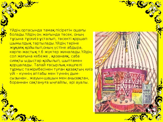 Үйдің ортасында тамақ пісіретін ошағы болады.Үйдің оң жағында төсек, оның тұсына тұскиіз ұсталып, төсекті қоршап шымылдық тартылады.Үйдің төріне жұқаяқ қойылып,оның үстіне абдыра, көрпе-жастық т.б жүктер жиналады.Үйдің сол жағына кебеже , қазанаяқ, саба сияқты ыдыстар қойылып, шыптамен қоршалады. Талай ғасырлық көшпелі тұрмыс тәжірибесінен туған қазақтың киіз үйі – күннің аптабы мен түннің дым-сызынан , жауын-шашын мен аңызақтан, бораннан сақтануға ыңғайлы, әрі ауалы.