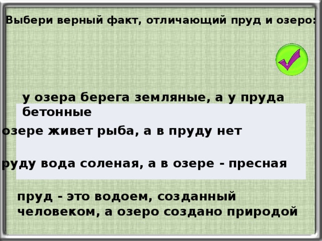 Выбери верный факт, отличающий пруд и озеро: у озера берега земляные, а у пруда бетонные в озере живет рыба, а в пруду нет в пруду вода соленая, а в озере - пресная пруд - это водоем, созданный человеком, а озеро создано природой