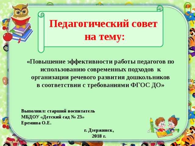 Педагогический совет  на тему:    «Повышение эффективности работы педагогов по использованию современных подходов к организации речевого развития дошкольников в соответствии с требованиями ФГОС ДО» Выполнил: старший воспитатель МБДОУ «Детский сад № 23» Еремина О.Е. г. Дзержинск, 2018 г.