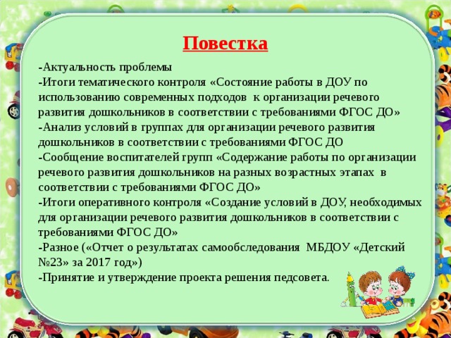 Повестка -Актуальность проблемы -Итоги тематического контроля «Состояние работы в ДОУ по использованию современных подходов к организации речевого развития дошкольников в соответствии с требованиями ФГОС ДО» -Анализ условий в группах для организации речевого развития дошкольников в соответствии с требованиями ФГОС ДО -Сообщение воспитателей групп «Содержание работы по организации речевого развития дошкольников на разных возрастных этапах в соответствии с требованиями ФГОС ДО» -Итоги оперативного контроля «Создание условий в ДОУ, необходимых для организации речевого развития дошкольников в соответствии с требованиями ФГОС ДО» -Разное («Отчет о результатах самообследования МБДОУ «Детский №23» за 2017 год») -Принятие и утверждение проекта решения педсовета.